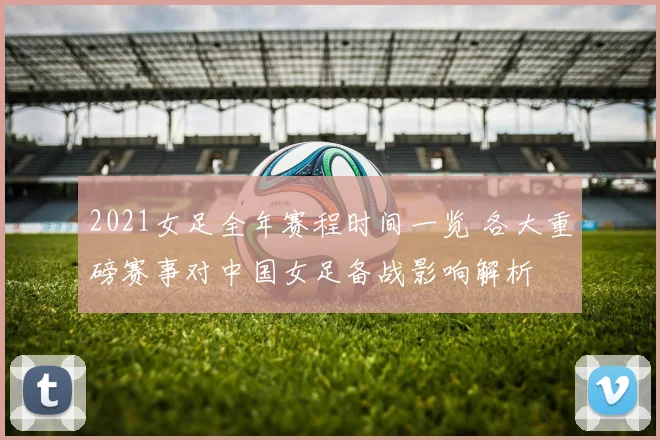 2021女足全年赛程时间一览 各大重磅赛事对中国女足备战影响解析
