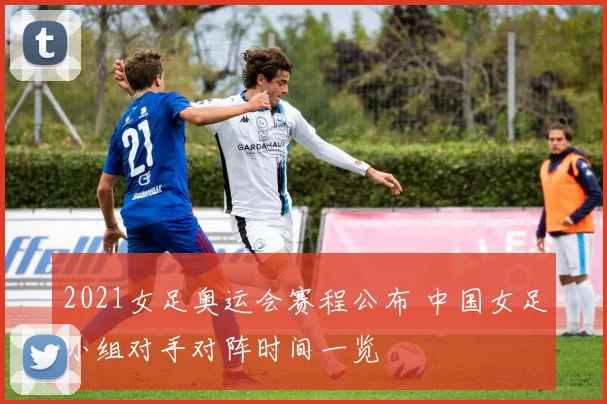 2021女足奥运会赛程公布 中国女足小组对手对阵时间一览